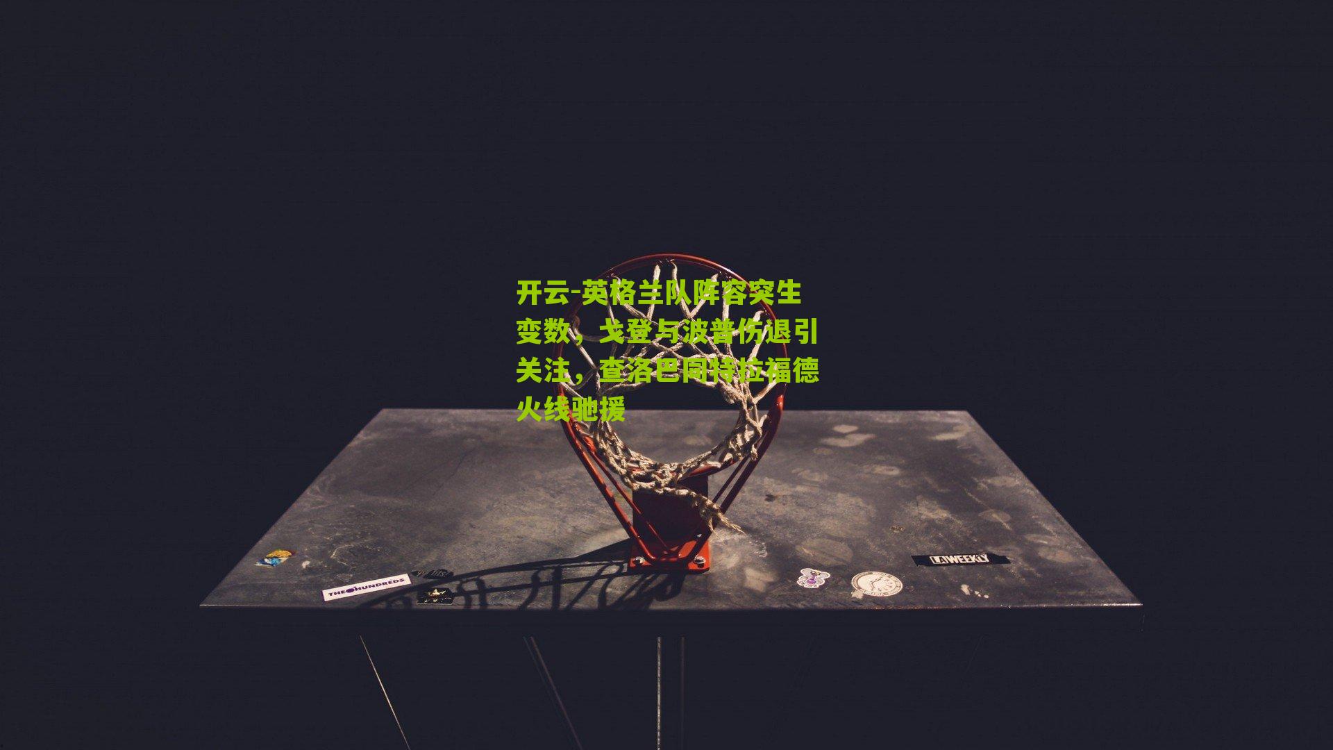 英格兰队阵容突生变数,戈登与波普伤退引关注,查洛巴同特拉福德火线驰援